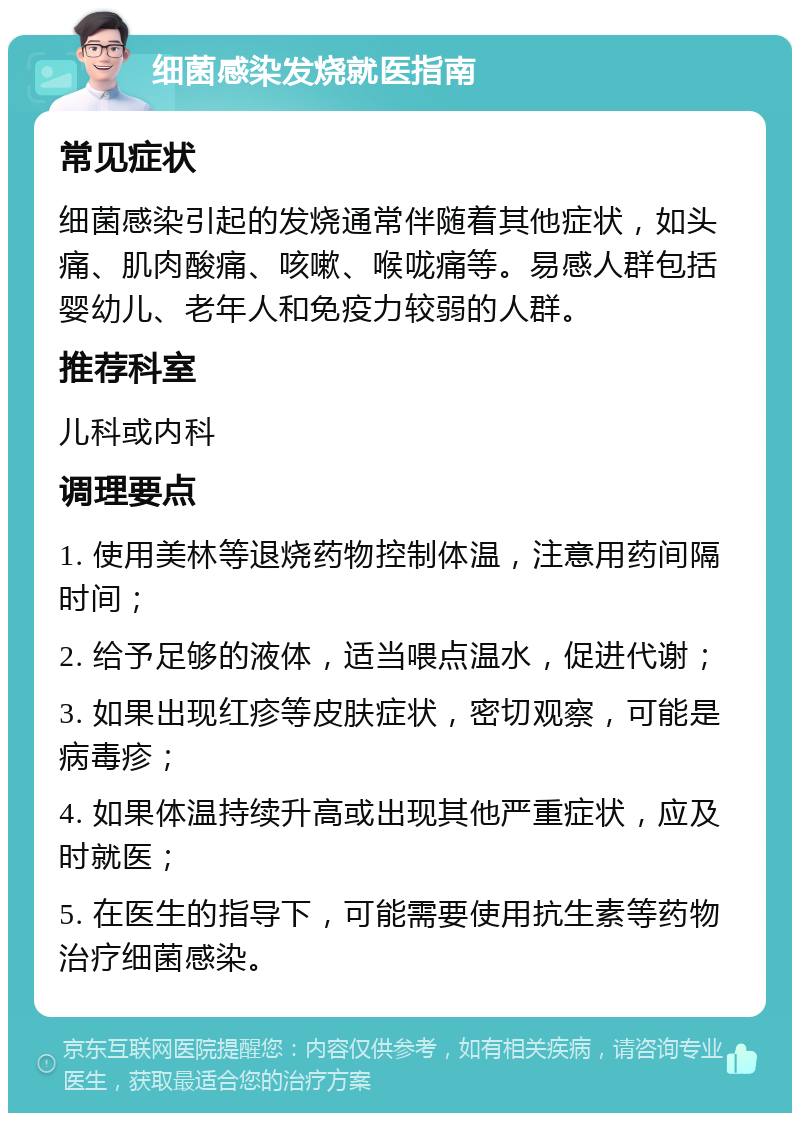 细菌感染发烧就医指南 常见症状 细菌感染引起的发烧通常伴随着其他症状，如头痛、肌肉酸痛、咳嗽、喉咙痛等。易感人群包括婴幼儿、老年人和免疫力较弱的人群。 推荐科室 儿科或内科 调理要点 1. 使用美林等退烧药物控制体温，注意用药间隔时间； 2. 给予足够的液体，适当喂点温水，促进代谢； 3. 如果出现红疹等皮肤症状，密切观察，可能是病毒疹； 4. 如果体温持续升高或出现其他严重症状，应及时就医； 5. 在医生的指导下，可能需要使用抗生素等药物治疗细菌感染。