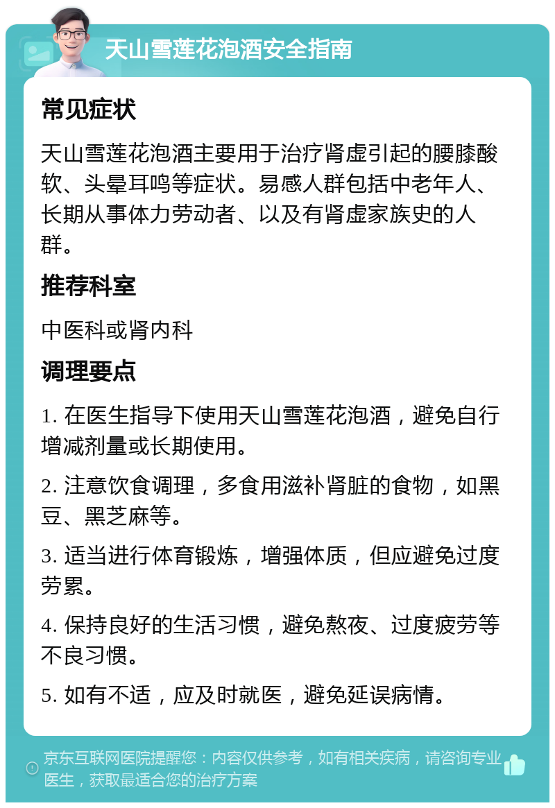 天山雪莲花泡酒安全指南 常见症状 天山雪莲花泡酒主要用于治疗肾虚引起的腰膝酸软、头晕耳鸣等症状。易感人群包括中老年人、长期从事体力劳动者、以及有肾虚家族史的人群。 推荐科室 中医科或肾内科 调理要点 1. 在医生指导下使用天山雪莲花泡酒，避免自行增减剂量或长期使用。 2. 注意饮食调理，多食用滋补肾脏的食物，如黑豆、黑芝麻等。 3. 适当进行体育锻炼，增强体质，但应避免过度劳累。 4. 保持良好的生活习惯，避免熬夜、过度疲劳等不良习惯。 5. 如有不适，应及时就医，避免延误病情。