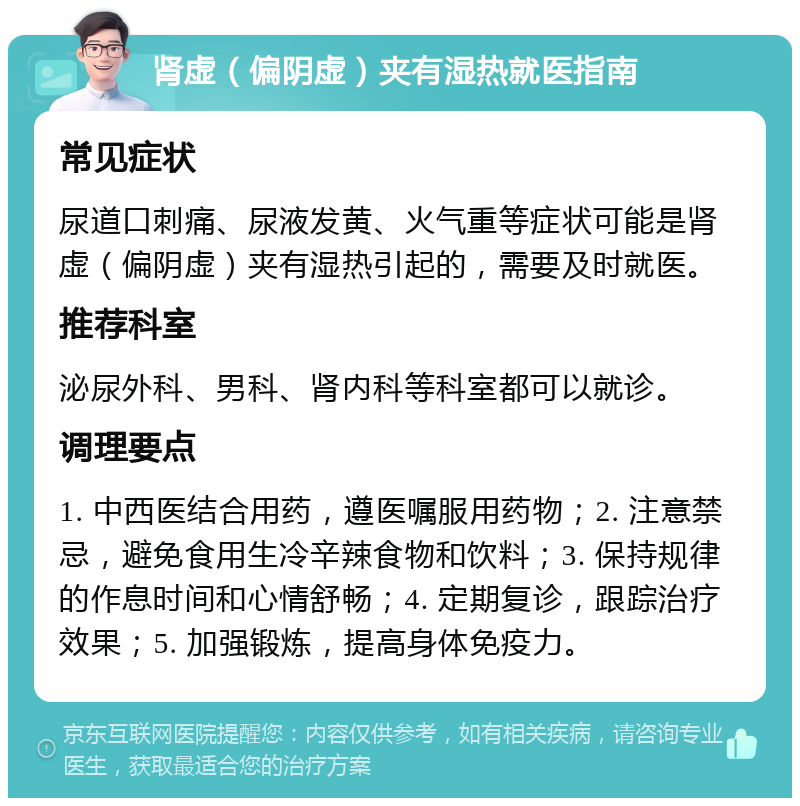 肾虚（偏阴虚）夹有湿热就医指南 常见症状 尿道口刺痛、尿液发黄、火气重等症状可能是肾虚（偏阴虚）夹有湿热引起的，需要及时就医。 推荐科室 泌尿外科、男科、肾内科等科室都可以就诊。 调理要点 1. 中西医结合用药，遵医嘱服用药物；2. 注意禁忌，避免食用生冷辛辣食物和饮料；3. 保持规律的作息时间和心情舒畅；4. 定期复诊，跟踪治疗效果；5. 加强锻炼，提高身体免疫力。