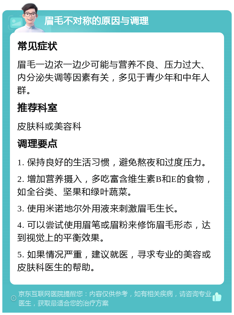 眉毛不对称的原因与调理 常见症状 眉毛一边浓一边少可能与营养不良、压力过大、内分泌失调等因素有关，多见于青少年和中年人群。 推荐科室 皮肤科或美容科 调理要点 1. 保持良好的生活习惯，避免熬夜和过度压力。 2. 增加营养摄入，多吃富含维生素B和E的食物，如全谷类、坚果和绿叶蔬菜。 3. 使用米诺地尔外用液来刺激眉毛生长。 4. 可以尝试使用眉笔或眉粉来修饰眉毛形态，达到视觉上的平衡效果。 5. 如果情况严重，建议就医，寻求专业的美容或皮肤科医生的帮助。