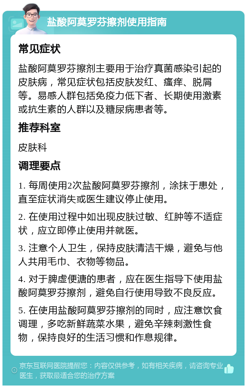 盐酸阿莫罗芬擦剂使用指南 常见症状 盐酸阿莫罗芬擦剂主要用于治疗真菌感染引起的皮肤病，常见症状包括皮肤发红、瘙痒、脱屑等。易感人群包括免疫力低下者、长期使用激素或抗生素的人群以及糖尿病患者等。 推荐科室 皮肤科 调理要点 1. 每周使用2次盐酸阿莫罗芬擦剂，涂抹于患处，直至症状消失或医生建议停止使用。 2. 在使用过程中如出现皮肤过敏、红肿等不适症状，应立即停止使用并就医。 3. 注意个人卫生，保持皮肤清洁干燥，避免与他人共用毛巾、衣物等物品。 4. 对于脾虚便溏的患者，应在医生指导下使用盐酸阿莫罗芬擦剂，避免自行使用导致不良反应。 5. 在使用盐酸阿莫罗芬擦剂的同时，应注意饮食调理，多吃新鲜蔬菜水果，避免辛辣刺激性食物，保持良好的生活习惯和作息规律。