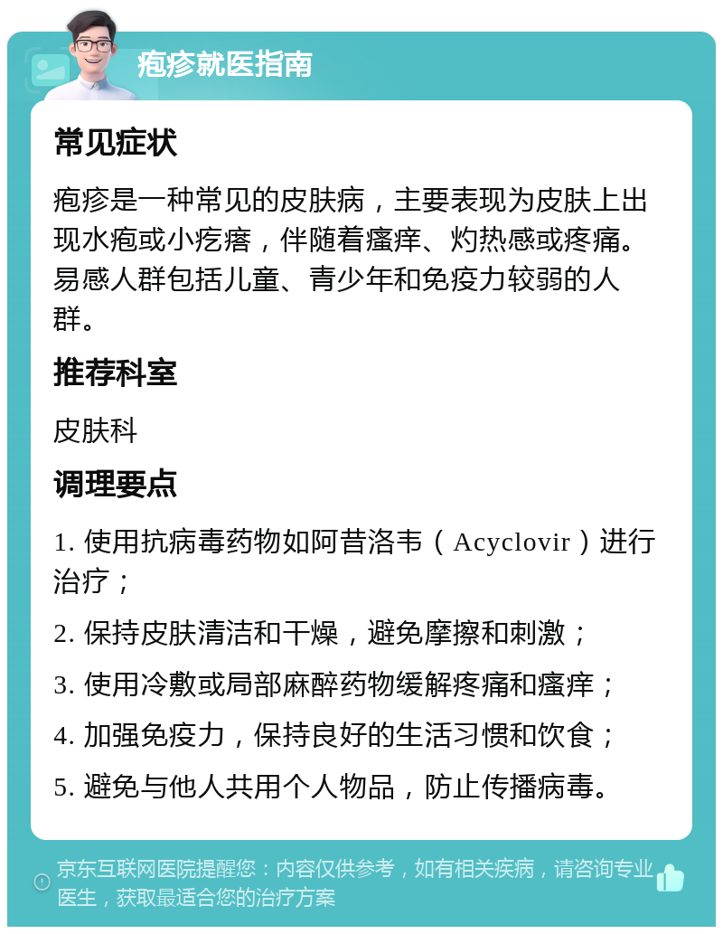 疱疹就医指南 常见症状 疱疹是一种常见的皮肤病，主要表现为皮肤上出现水疱或小疙瘩，伴随着瘙痒、灼热感或疼痛。易感人群包括儿童、青少年和免疫力较弱的人群。 推荐科室 皮肤科 调理要点 1. 使用抗病毒药物如阿昔洛韦（Acyclovir）进行治疗； 2. 保持皮肤清洁和干燥，避免摩擦和刺激； 3. 使用冷敷或局部麻醉药物缓解疼痛和瘙痒； 4. 加强免疫力，保持良好的生活习惯和饮食； 5. 避免与他人共用个人物品，防止传播病毒。