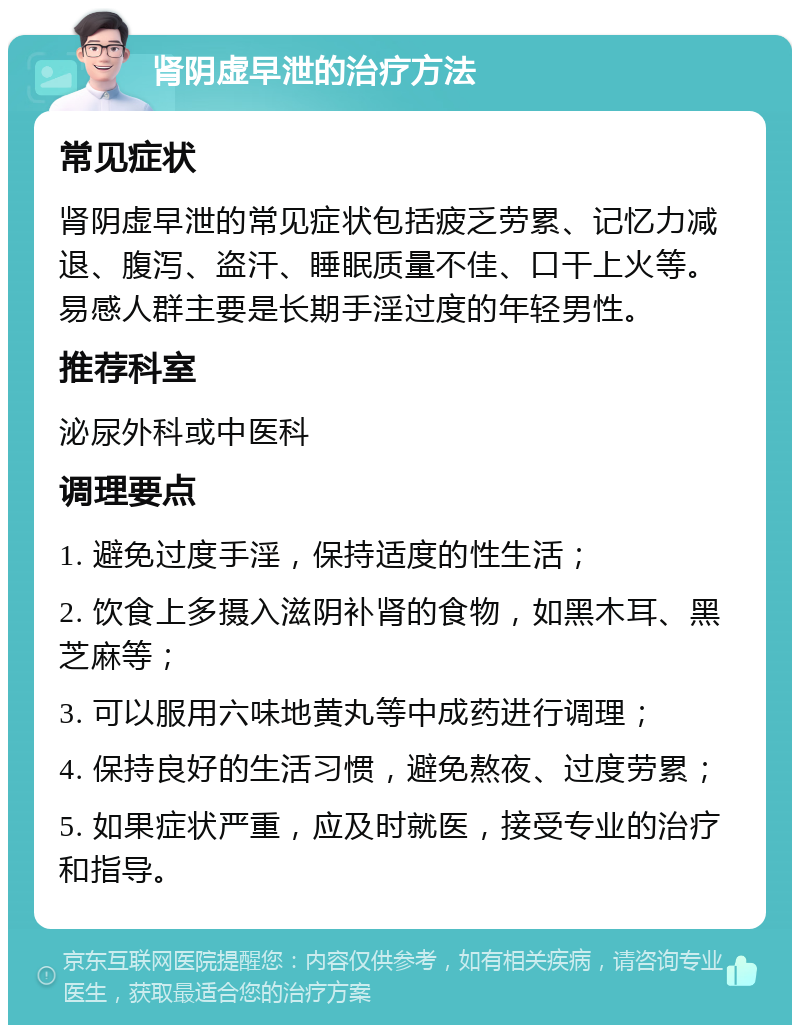 肾阴虚早泄的治疗方法 常见症状 肾阴虚早泄的常见症状包括疲乏劳累、记忆力减退、腹泻、盗汗、睡眠质量不佳、口干上火等。易感人群主要是长期手淫过度的年轻男性。 推荐科室 泌尿外科或中医科 调理要点 1. 避免过度手淫，保持适度的性生活； 2. 饮食上多摄入滋阴补肾的食物，如黑木耳、黑芝麻等； 3. 可以服用六味地黄丸等中成药进行调理； 4. 保持良好的生活习惯，避免熬夜、过度劳累； 5. 如果症状严重，应及时就医，接受专业的治疗和指导。