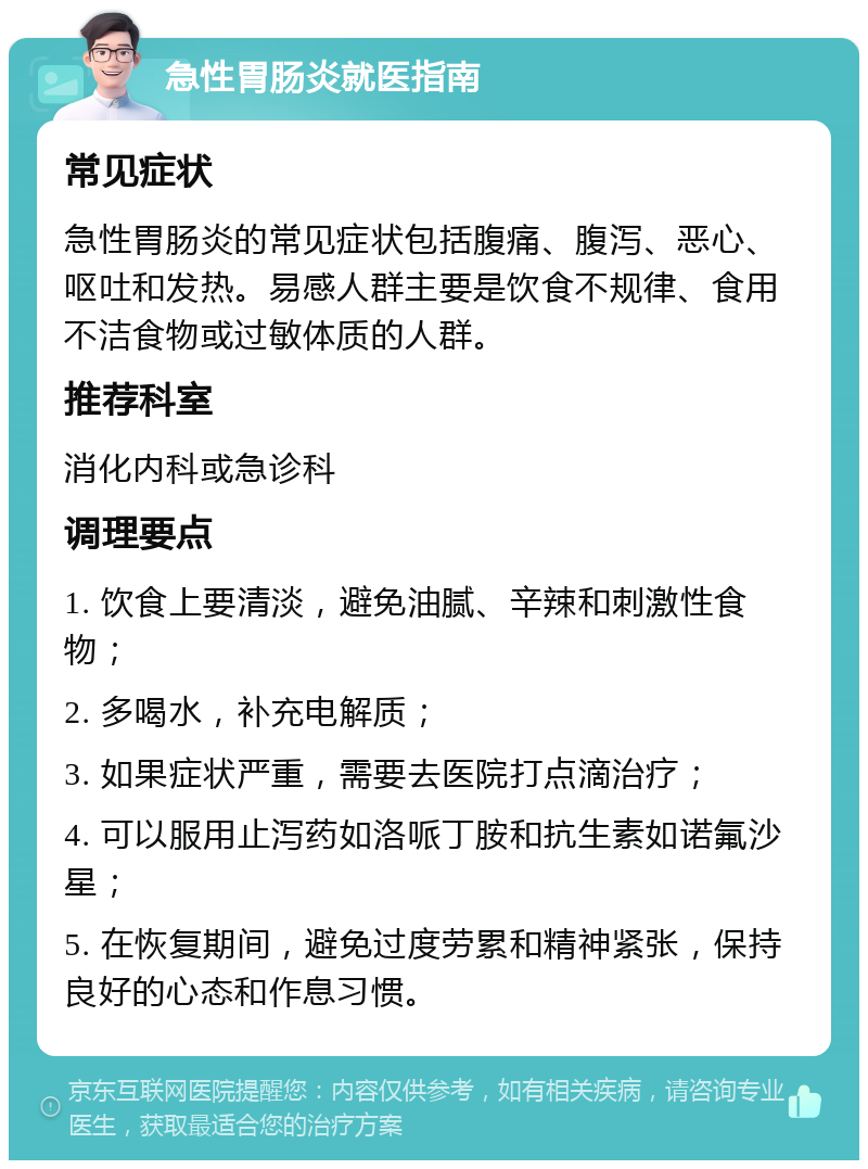 急性胃肠炎就医指南 常见症状 急性胃肠炎的常见症状包括腹痛、腹泻、恶心、呕吐和发热。易感人群主要是饮食不规律、食用不洁食物或过敏体质的人群。 推荐科室 消化内科或急诊科 调理要点 1. 饮食上要清淡，避免油腻、辛辣和刺激性食物； 2. 多喝水，补充电解质； 3. 如果症状严重，需要去医院打点滴治疗； 4. 可以服用止泻药如洛哌丁胺和抗生素如诺氟沙星； 5. 在恢复期间，避免过度劳累和精神紧张，保持良好的心态和作息习惯。