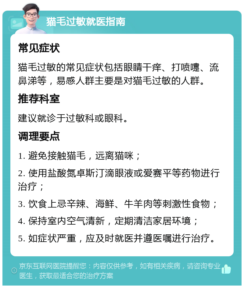 猫毛过敏就医指南 常见症状 猫毛过敏的常见症状包括眼睛干痒、打喷嚏、流鼻涕等，易感人群主要是对猫毛过敏的人群。 推荐科室 建议就诊于过敏科或眼科。 调理要点 1. 避免接触猫毛，远离猫咪； 2. 使用盐酸氮卓斯汀滴眼液或爱赛平等药物进行治疗； 3. 饮食上忌辛辣、海鲜、牛羊肉等刺激性食物； 4. 保持室内空气清新，定期清洁家居环境； 5. 如症状严重，应及时就医并遵医嘱进行治疗。