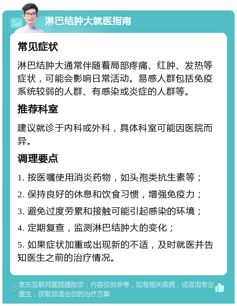 淋巴结肿大就医指南 常见症状 淋巴结肿大通常伴随着局部疼痛、红肿、发热等症状，可能会影响日常活动。易感人群包括免疫系统较弱的人群、有感染或炎症的人群等。 推荐科室 建议就诊于内科或外科，具体科室可能因医院而异。 调理要点 1. 按医嘱使用消炎药物，如头孢类抗生素等； 2. 保持良好的休息和饮食习惯，增强免疫力； 3. 避免过度劳累和接触可能引起感染的环境； 4. 定期复查，监测淋巴结肿大的变化； 5. 如果症状加重或出现新的不适，及时就医并告知医生之前的治疗情况。