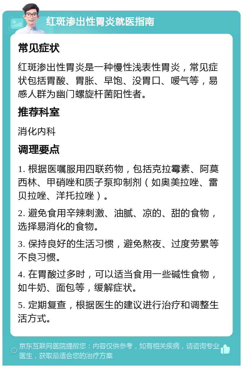 红斑渗出性胃炎就医指南 常见症状 红斑渗出性胃炎是一种慢性浅表性胃炎，常见症状包括胃酸、胃胀、早饱、没胃口、嗳气等，易感人群为幽门螺旋杆菌阳性者。 推荐科室 消化内科 调理要点 1. 根据医嘱服用四联药物，包括克拉霉素、阿莫西林、甲硝唑和质子泵抑制剂（如奥美拉唑、雷贝拉唑、洋托拉唑）。 2. 避免食用辛辣刺激、油腻、凉的、甜的食物，选择易消化的食物。 3. 保持良好的生活习惯，避免熬夜、过度劳累等不良习惯。 4. 在胃酸过多时，可以适当食用一些碱性食物，如牛奶、面包等，缓解症状。 5. 定期复查，根据医生的建议进行治疗和调整生活方式。