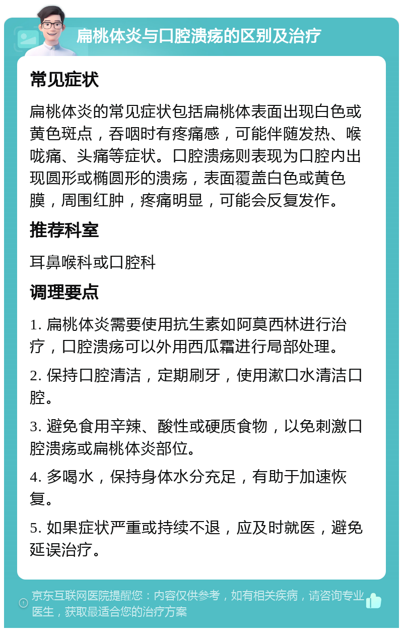 扁桃体炎与口腔溃疡的区别及治疗 常见症状 扁桃体炎的常见症状包括扁桃体表面出现白色或黄色斑点，吞咽时有疼痛感，可能伴随发热、喉咙痛、头痛等症状。口腔溃疡则表现为口腔内出现圆形或椭圆形的溃疡，表面覆盖白色或黄色膜，周围红肿，疼痛明显，可能会反复发作。 推荐科室 耳鼻喉科或口腔科 调理要点 1. 扁桃体炎需要使用抗生素如阿莫西林进行治疗，口腔溃疡可以外用西瓜霜进行局部处理。 2. 保持口腔清洁，定期刷牙，使用漱口水清洁口腔。 3. 避免食用辛辣、酸性或硬质食物，以免刺激口腔溃疡或扁桃体炎部位。 4. 多喝水，保持身体水分充足，有助于加速恢复。 5. 如果症状严重或持续不退，应及时就医，避免延误治疗。