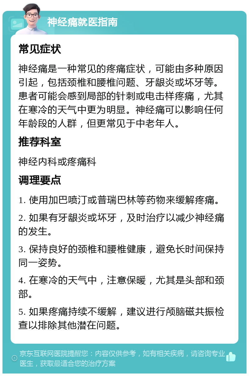 神经痛就医指南 常见症状 神经痛是一种常见的疼痛症状，可能由多种原因引起，包括颈椎和腰椎问题、牙龈炎或坏牙等。患者可能会感到局部的针刺或电击样疼痛，尤其在寒冷的天气中更为明显。神经痛可以影响任何年龄段的人群，但更常见于中老年人。 推荐科室 神经内科或疼痛科 调理要点 1. 使用加巴喷汀或普瑞巴林等药物来缓解疼痛。 2. 如果有牙龈炎或坏牙，及时治疗以减少神经痛的发生。 3. 保持良好的颈椎和腰椎健康，避免长时间保持同一姿势。 4. 在寒冷的天气中，注意保暖，尤其是头部和颈部。 5. 如果疼痛持续不缓解，建议进行颅脑磁共振检查以排除其他潜在问题。