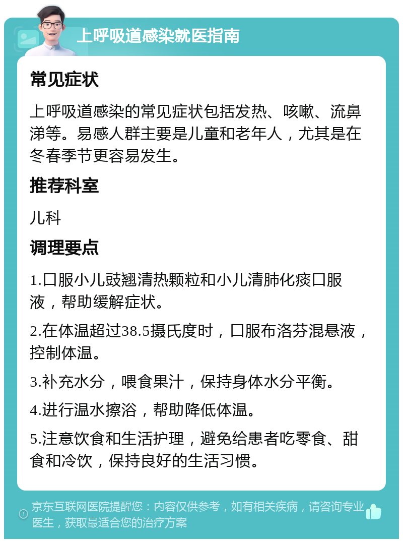 上呼吸道感染就医指南 常见症状 上呼吸道感染的常见症状包括发热、咳嗽、流鼻涕等。易感人群主要是儿童和老年人，尤其是在冬春季节更容易发生。 推荐科室 儿科 调理要点 1.口服小儿豉翘清热颗粒和小儿清肺化痰口服液，帮助缓解症状。 2.在体温超过38.5摄氏度时，口服布洛芬混悬液，控制体温。 3.补充水分，喂食果汁，保持身体水分平衡。 4.进行温水擦浴，帮助降低体温。 5.注意饮食和生活护理，避免给患者吃零食、甜食和冷饮，保持良好的生活习惯。