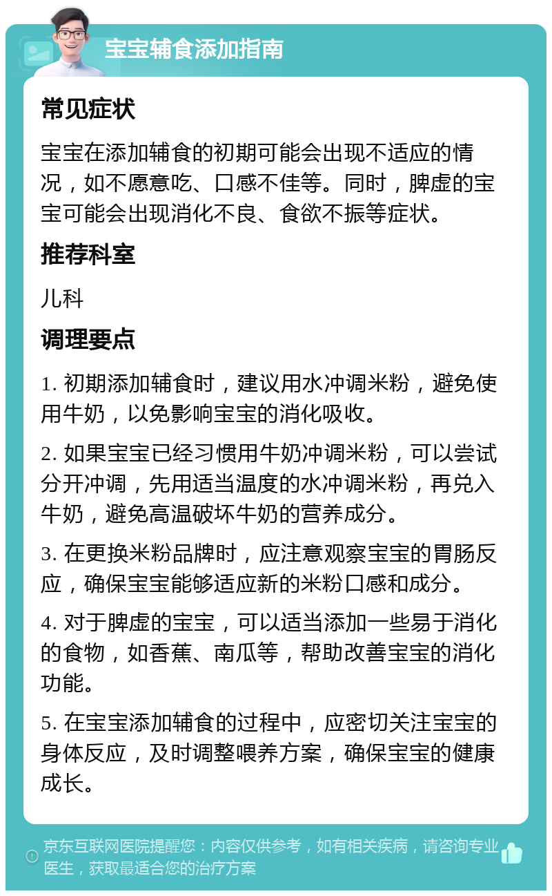 宝宝辅食添加指南 常见症状 宝宝在添加辅食的初期可能会出现不适应的情况，如不愿意吃、口感不佳等。同时，脾虚的宝宝可能会出现消化不良、食欲不振等症状。 推荐科室 儿科 调理要点 1. 初期添加辅食时，建议用水冲调米粉，避免使用牛奶，以免影响宝宝的消化吸收。 2. 如果宝宝已经习惯用牛奶冲调米粉，可以尝试分开冲调，先用适当温度的水冲调米粉，再兑入牛奶，避免高温破坏牛奶的营养成分。 3. 在更换米粉品牌时，应注意观察宝宝的胃肠反应，确保宝宝能够适应新的米粉口感和成分。 4. 对于脾虚的宝宝，可以适当添加一些易于消化的食物，如香蕉、南瓜等，帮助改善宝宝的消化功能。 5. 在宝宝添加辅食的过程中，应密切关注宝宝的身体反应，及时调整喂养方案，确保宝宝的健康成长。