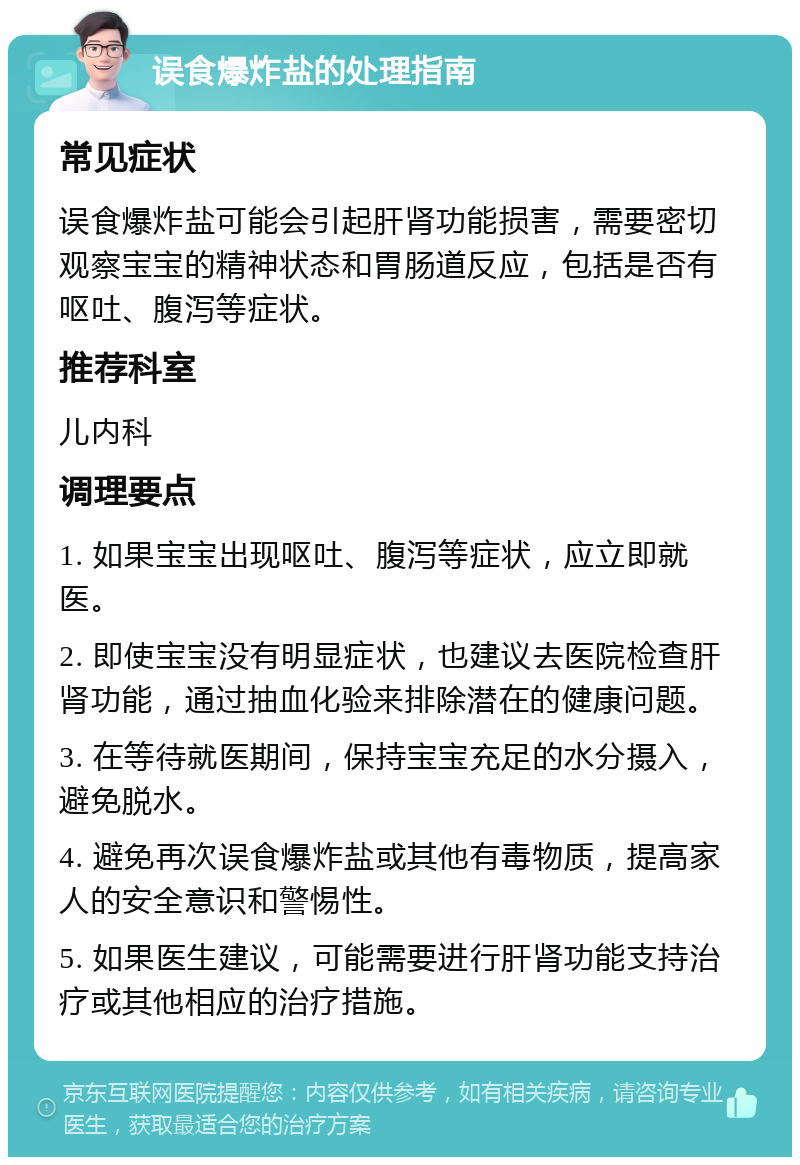 误食爆炸盐的处理指南 常见症状 误食爆炸盐可能会引起肝肾功能损害，需要密切观察宝宝的精神状态和胃肠道反应，包括是否有呕吐、腹泻等症状。 推荐科室 儿内科 调理要点 1. 如果宝宝出现呕吐、腹泻等症状，应立即就医。 2. 即使宝宝没有明显症状，也建议去医院检查肝肾功能，通过抽血化验来排除潜在的健康问题。 3. 在等待就医期间，保持宝宝充足的水分摄入，避免脱水。 4. 避免再次误食爆炸盐或其他有毒物质，提高家人的安全意识和警惕性。 5. 如果医生建议，可能需要进行肝肾功能支持治疗或其他相应的治疗措施。