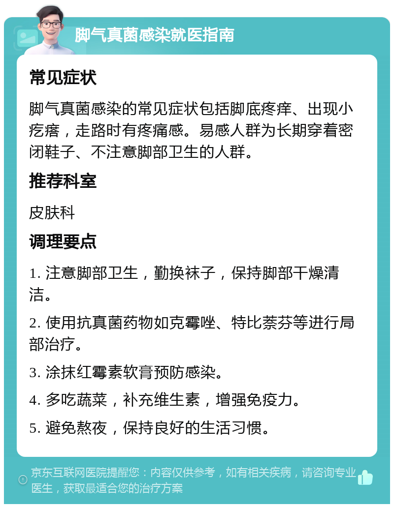 脚气真菌感染就医指南 常见症状 脚气真菌感染的常见症状包括脚底疼痒、出现小疙瘩，走路时有疼痛感。易感人群为长期穿着密闭鞋子、不注意脚部卫生的人群。 推荐科室 皮肤科 调理要点 1. 注意脚部卫生，勤换袜子，保持脚部干燥清洁。 2. 使用抗真菌药物如克霉唑、特比萘芬等进行局部治疗。 3. 涂抹红霉素软膏预防感染。 4. 多吃蔬菜，补充维生素，增强免疫力。 5. 避免熬夜，保持良好的生活习惯。