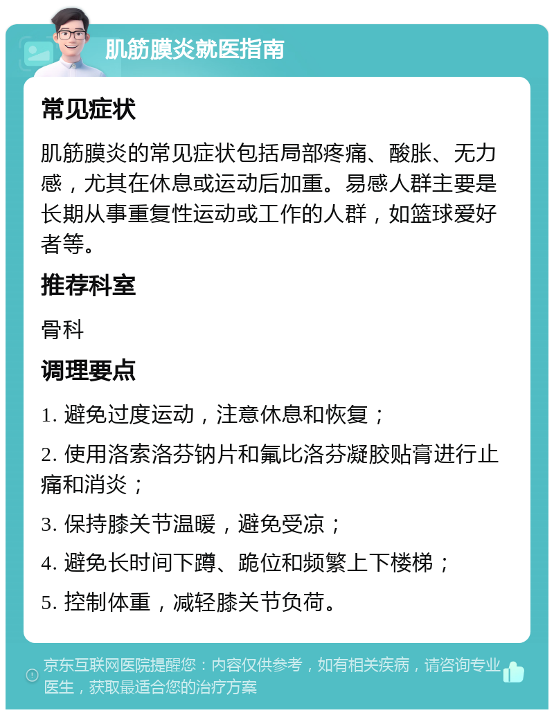 肌筋膜炎就医指南 常见症状 肌筋膜炎的常见症状包括局部疼痛、酸胀、无力感，尤其在休息或运动后加重。易感人群主要是长期从事重复性运动或工作的人群，如篮球爱好者等。 推荐科室 骨科 调理要点 1. 避免过度运动，注意休息和恢复； 2. 使用洛索洛芬钠片和氟比洛芬凝胶贴膏进行止痛和消炎； 3. 保持膝关节温暖，避免受凉； 4. 避免长时间下蹲、跪位和频繁上下楼梯； 5. 控制体重，减轻膝关节负荷。