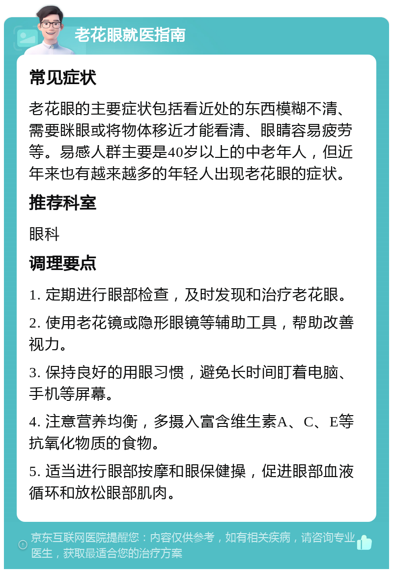 老花眼就医指南 常见症状 老花眼的主要症状包括看近处的东西模糊不清、需要眯眼或将物体移近才能看清、眼睛容易疲劳等。易感人群主要是40岁以上的中老年人，但近年来也有越来越多的年轻人出现老花眼的症状。 推荐科室 眼科 调理要点 1. 定期进行眼部检查，及时发现和治疗老花眼。 2. 使用老花镜或隐形眼镜等辅助工具，帮助改善视力。 3. 保持良好的用眼习惯，避免长时间盯着电脑、手机等屏幕。 4. 注意营养均衡，多摄入富含维生素A、C、E等抗氧化物质的食物。 5. 适当进行眼部按摩和眼保健操，促进眼部血液循环和放松眼部肌肉。