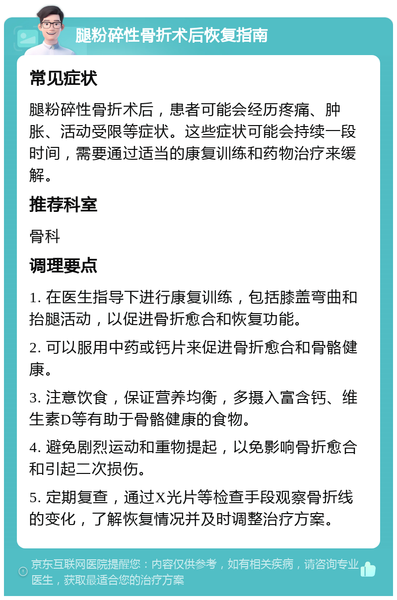 腿粉碎性骨折术后恢复指南 常见症状 腿粉碎性骨折术后，患者可能会经历疼痛、肿胀、活动受限等症状。这些症状可能会持续一段时间，需要通过适当的康复训练和药物治疗来缓解。 推荐科室 骨科 调理要点 1. 在医生指导下进行康复训练，包括膝盖弯曲和抬腿活动，以促进骨折愈合和恢复功能。 2. 可以服用中药或钙片来促进骨折愈合和骨骼健康。 3. 注意饮食，保证营养均衡，多摄入富含钙、维生素D等有助于骨骼健康的食物。 4. 避免剧烈运动和重物提起，以免影响骨折愈合和引起二次损伤。 5. 定期复查，通过X光片等检查手段观察骨折线的变化，了解恢复情况并及时调整治疗方案。