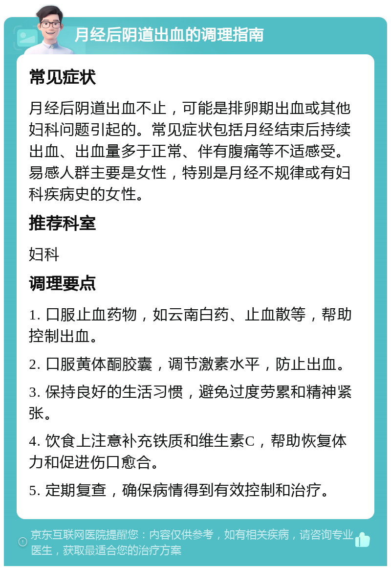 月经后阴道出血的调理指南 常见症状 月经后阴道出血不止，可能是排卵期出血或其他妇科问题引起的。常见症状包括月经结束后持续出血、出血量多于正常、伴有腹痛等不适感受。易感人群主要是女性，特别是月经不规律或有妇科疾病史的女性。 推荐科室 妇科 调理要点 1. 口服止血药物，如云南白药、止血散等，帮助控制出血。 2. 口服黄体酮胶囊，调节激素水平，防止出血。 3. 保持良好的生活习惯，避免过度劳累和精神紧张。 4. 饮食上注意补充铁质和维生素C，帮助恢复体力和促进伤口愈合。 5. 定期复查，确保病情得到有效控制和治疗。