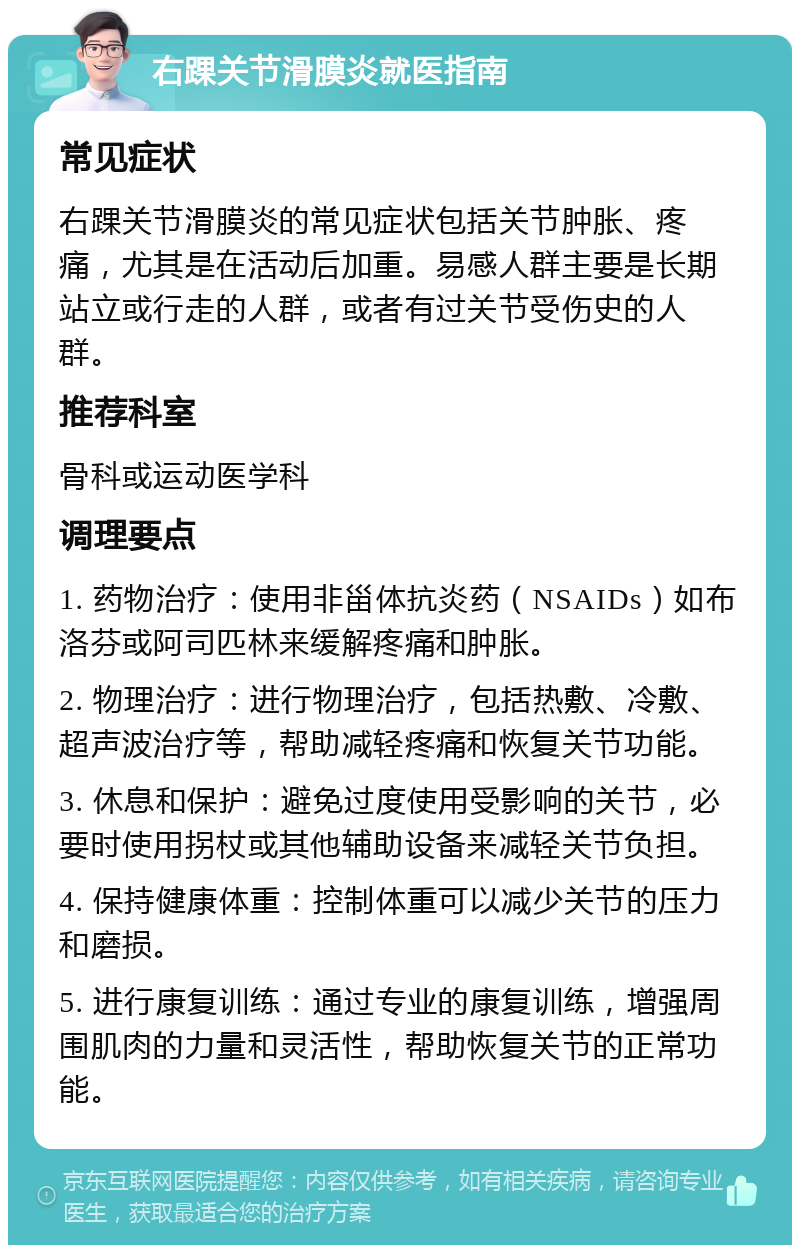 右踝关节滑膜炎就医指南 常见症状 右踝关节滑膜炎的常见症状包括关节肿胀、疼痛，尤其是在活动后加重。易感人群主要是长期站立或行走的人群，或者有过关节受伤史的人群。 推荐科室 骨科或运动医学科 调理要点 1. 药物治疗：使用非甾体抗炎药（NSAIDs）如布洛芬或阿司匹林来缓解疼痛和肿胀。 2. 物理治疗：进行物理治疗，包括热敷、冷敷、超声波治疗等，帮助减轻疼痛和恢复关节功能。 3. 休息和保护：避免过度使用受影响的关节，必要时使用拐杖或其他辅助设备来减轻关节负担。 4. 保持健康体重：控制体重可以减少关节的压力和磨损。 5. 进行康复训练：通过专业的康复训练，增强周围肌肉的力量和灵活性，帮助恢复关节的正常功能。