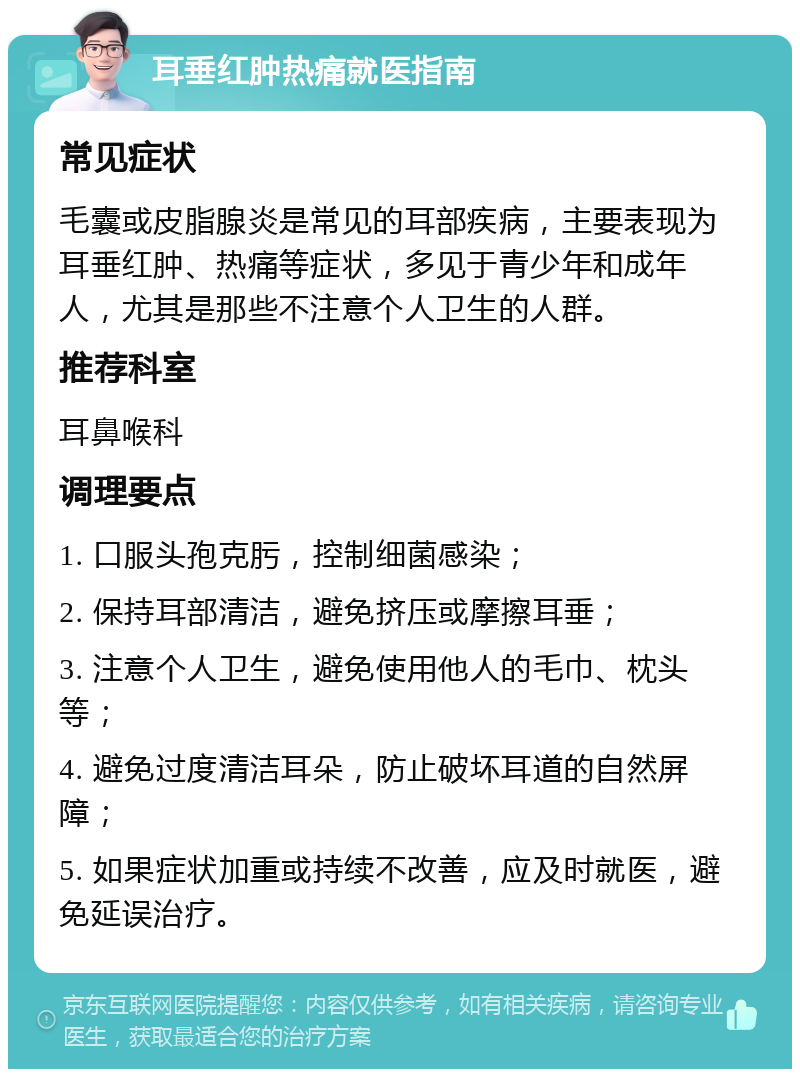 耳垂红肿热痛就医指南 常见症状 毛囊或皮脂腺炎是常见的耳部疾病，主要表现为耳垂红肿、热痛等症状，多见于青少年和成年人，尤其是那些不注意个人卫生的人群。 推荐科室 耳鼻喉科 调理要点 1. 口服头孢克肟，控制细菌感染； 2. 保持耳部清洁，避免挤压或摩擦耳垂； 3. 注意个人卫生，避免使用他人的毛巾、枕头等； 4. 避免过度清洁耳朵，防止破坏耳道的自然屏障； 5. 如果症状加重或持续不改善，应及时就医，避免延误治疗。