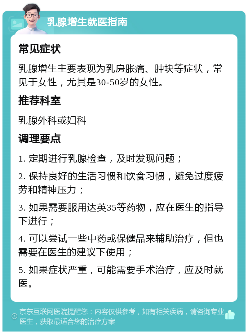 乳腺增生就医指南 常见症状 乳腺增生主要表现为乳房胀痛、肿块等症状，常见于女性，尤其是30-50岁的女性。 推荐科室 乳腺外科或妇科 调理要点 1. 定期进行乳腺检查，及时发现问题； 2. 保持良好的生活习惯和饮食习惯，避免过度疲劳和精神压力； 3. 如果需要服用达英35等药物，应在医生的指导下进行； 4. 可以尝试一些中药或保健品来辅助治疗，但也需要在医生的建议下使用； 5. 如果症状严重，可能需要手术治疗，应及时就医。