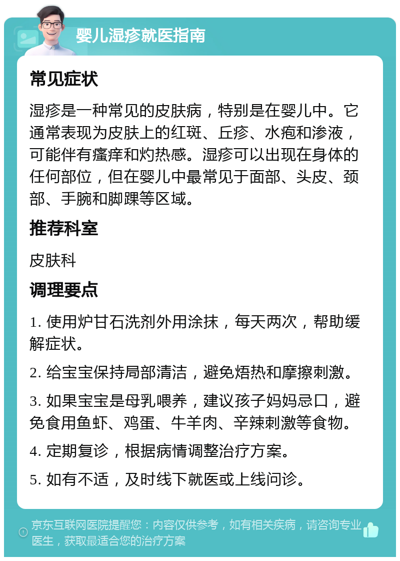 婴儿湿疹就医指南 常见症状 湿疹是一种常见的皮肤病，特别是在婴儿中。它通常表现为皮肤上的红斑、丘疹、水疱和渗液，可能伴有瘙痒和灼热感。湿疹可以出现在身体的任何部位，但在婴儿中最常见于面部、头皮、颈部、手腕和脚踝等区域。 推荐科室 皮肤科 调理要点 1. 使用炉甘石洗剂外用涂抹，每天两次，帮助缓解症状。 2. 给宝宝保持局部清洁，避免焐热和摩擦刺激。 3. 如果宝宝是母乳喂养，建议孩子妈妈忌口，避免食用鱼虾、鸡蛋、牛羊肉、辛辣刺激等食物。 4. 定期复诊，根据病情调整治疗方案。 5. 如有不适，及时线下就医或上线问诊。