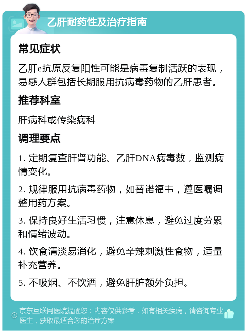 乙肝耐药性及治疗指南 常见症状 乙肝e抗原反复阳性可能是病毒复制活跃的表现，易感人群包括长期服用抗病毒药物的乙肝患者。 推荐科室 肝病科或传染病科 调理要点 1. 定期复查肝肾功能、乙肝DNA病毒数，监测病情变化。 2. 规律服用抗病毒药物，如替诺福韦，遵医嘱调整用药方案。 3. 保持良好生活习惯，注意休息，避免过度劳累和情绪波动。 4. 饮食清淡易消化，避免辛辣刺激性食物，适量补充营养。 5. 不吸烟、不饮酒，避免肝脏额外负担。