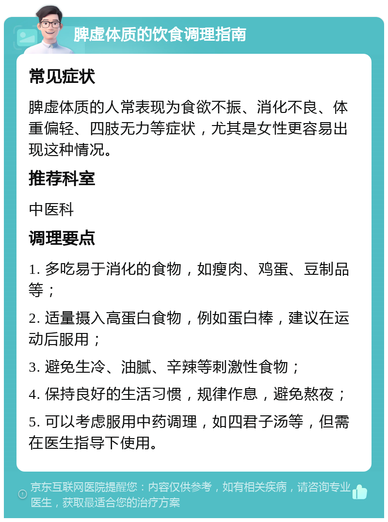 脾虚体质的饮食调理指南 常见症状 脾虚体质的人常表现为食欲不振、消化不良、体重偏轻、四肢无力等症状，尤其是女性更容易出现这种情况。 推荐科室 中医科 调理要点 1. 多吃易于消化的食物，如瘦肉、鸡蛋、豆制品等； 2. 适量摄入高蛋白食物，例如蛋白棒，建议在运动后服用； 3. 避免生冷、油腻、辛辣等刺激性食物； 4. 保持良好的生活习惯，规律作息，避免熬夜； 5. 可以考虑服用中药调理，如四君子汤等，但需在医生指导下使用。