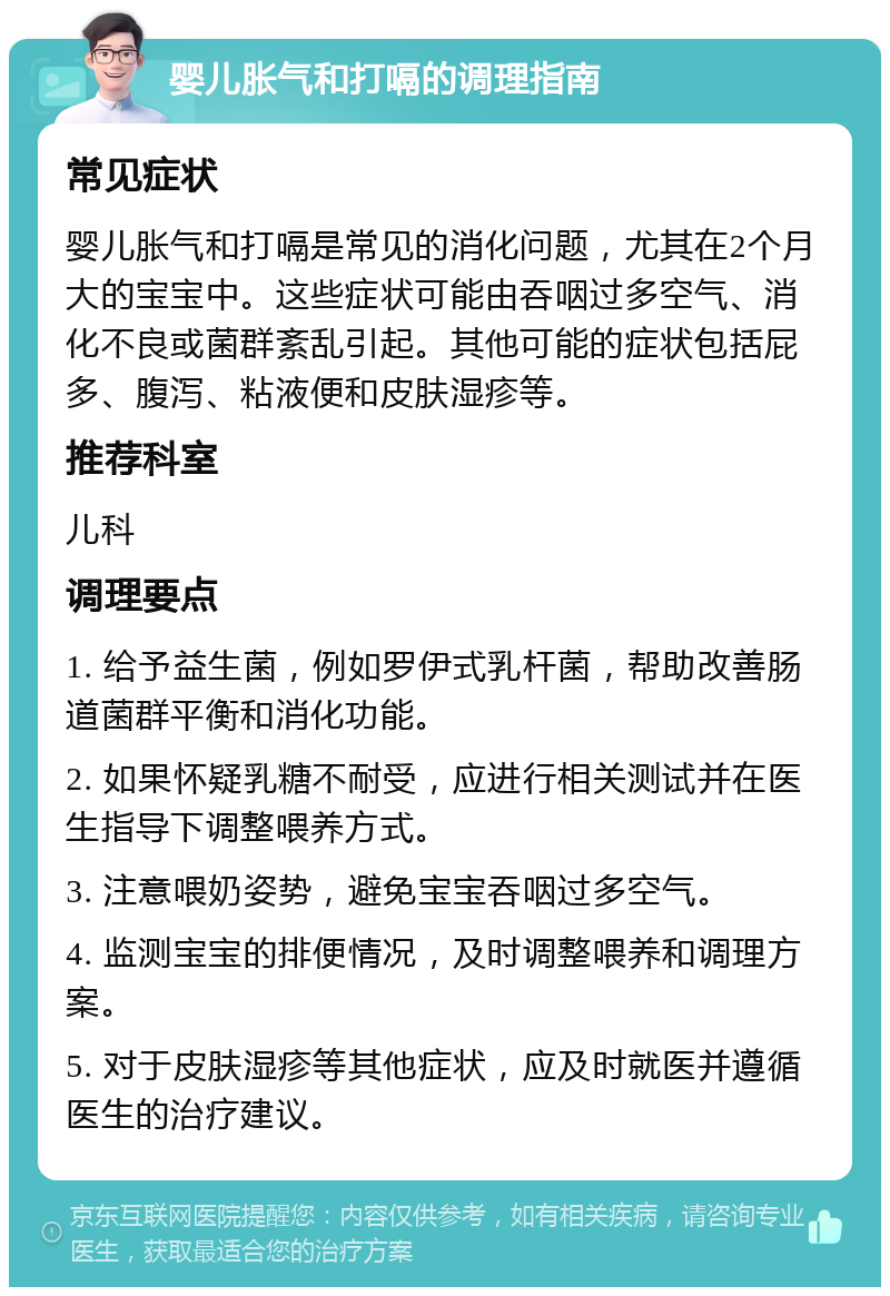 婴儿胀气和打嗝的调理指南 常见症状 婴儿胀气和打嗝是常见的消化问题，尤其在2个月大的宝宝中。这些症状可能由吞咽过多空气、消化不良或菌群紊乱引起。其他可能的症状包括屁多、腹泻、粘液便和皮肤湿疹等。 推荐科室 儿科 调理要点 1. 给予益生菌，例如罗伊式乳杆菌，帮助改善肠道菌群平衡和消化功能。 2. 如果怀疑乳糖不耐受，应进行相关测试并在医生指导下调整喂养方式。 3. 注意喂奶姿势，避免宝宝吞咽过多空气。 4. 监测宝宝的排便情况，及时调整喂养和调理方案。 5. 对于皮肤湿疹等其他症状，应及时就医并遵循医生的治疗建议。