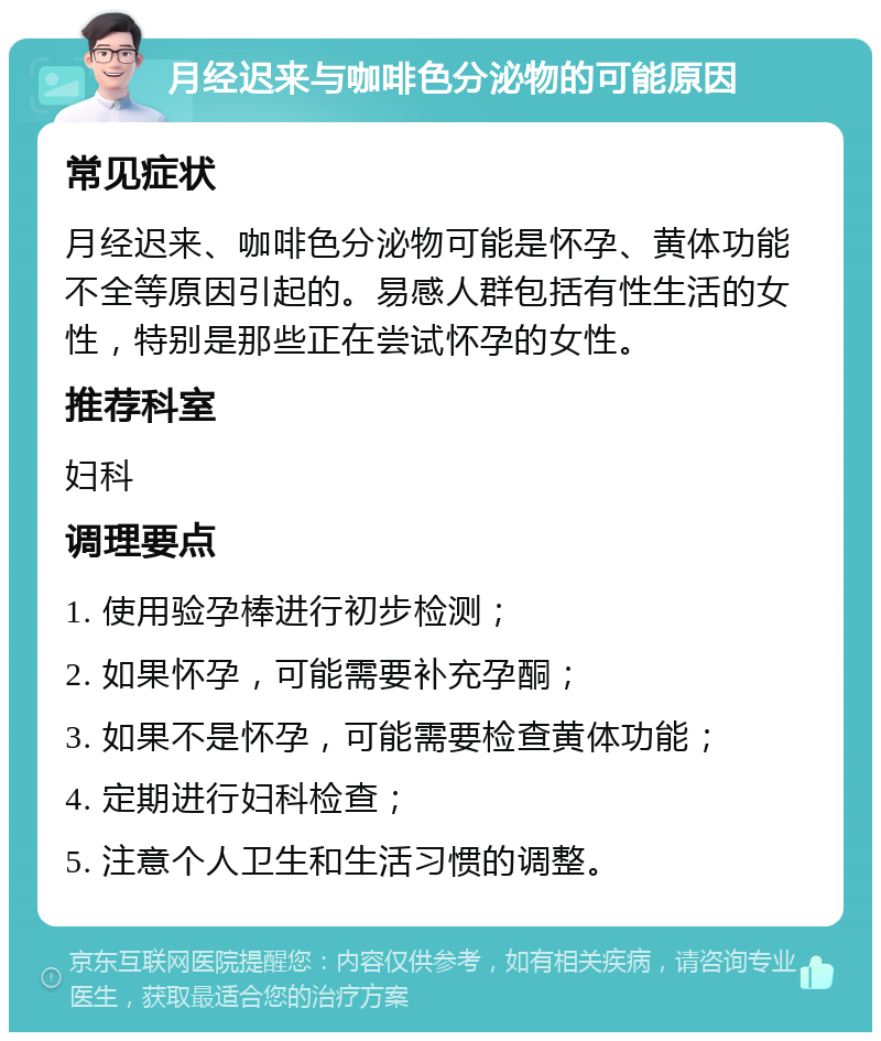 月经迟来与咖啡色分泌物的可能原因 常见症状 月经迟来、咖啡色分泌物可能是怀孕、黄体功能不全等原因引起的。易感人群包括有性生活的女性，特别是那些正在尝试怀孕的女性。 推荐科室 妇科 调理要点 1. 使用验孕棒进行初步检测； 2. 如果怀孕，可能需要补充孕酮； 3. 如果不是怀孕，可能需要检查黄体功能； 4. 定期进行妇科检查； 5. 注意个人卫生和生活习惯的调整。