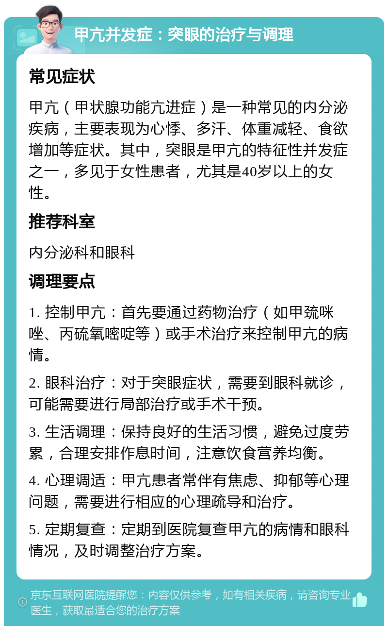 甲亢并发症：突眼的治疗与调理 常见症状 甲亢（甲状腺功能亢进症）是一种常见的内分泌疾病，主要表现为心悸、多汗、体重减轻、食欲增加等症状。其中，突眼是甲亢的特征性并发症之一，多见于女性患者，尤其是40岁以上的女性。 推荐科室 内分泌科和眼科 调理要点 1. 控制甲亢：首先要通过药物治疗（如甲巯咪唑、丙硫氧嘧啶等）或手术治疗来控制甲亢的病情。 2. 眼科治疗：对于突眼症状，需要到眼科就诊，可能需要进行局部治疗或手术干预。 3. 生活调理：保持良好的生活习惯，避免过度劳累，合理安排作息时间，注意饮食营养均衡。 4. 心理调适：甲亢患者常伴有焦虑、抑郁等心理问题，需要进行相应的心理疏导和治疗。 5. 定期复查：定期到医院复查甲亢的病情和眼科情况，及时调整治疗方案。