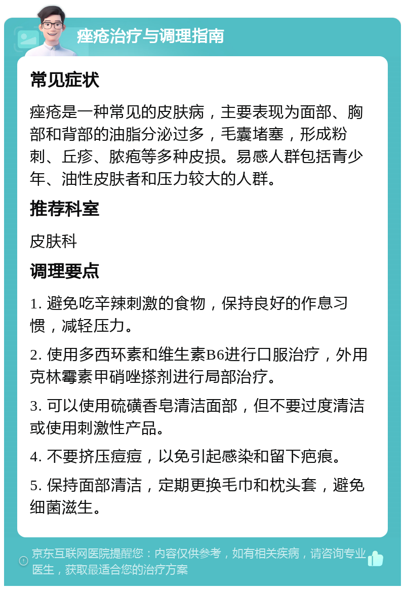 痤疮治疗与调理指南 常见症状 痤疮是一种常见的皮肤病，主要表现为面部、胸部和背部的油脂分泌过多，毛囊堵塞，形成粉刺、丘疹、脓疱等多种皮损。易感人群包括青少年、油性皮肤者和压力较大的人群。 推荐科室 皮肤科 调理要点 1. 避免吃辛辣刺激的食物，保持良好的作息习惯，减轻压力。 2. 使用多西环素和维生素B6进行口服治疗，外用克林霉素甲硝唑搽剂进行局部治疗。 3. 可以使用硫磺香皂清洁面部，但不要过度清洁或使用刺激性产品。 4. 不要挤压痘痘，以免引起感染和留下疤痕。 5. 保持面部清洁，定期更换毛巾和枕头套，避免细菌滋生。