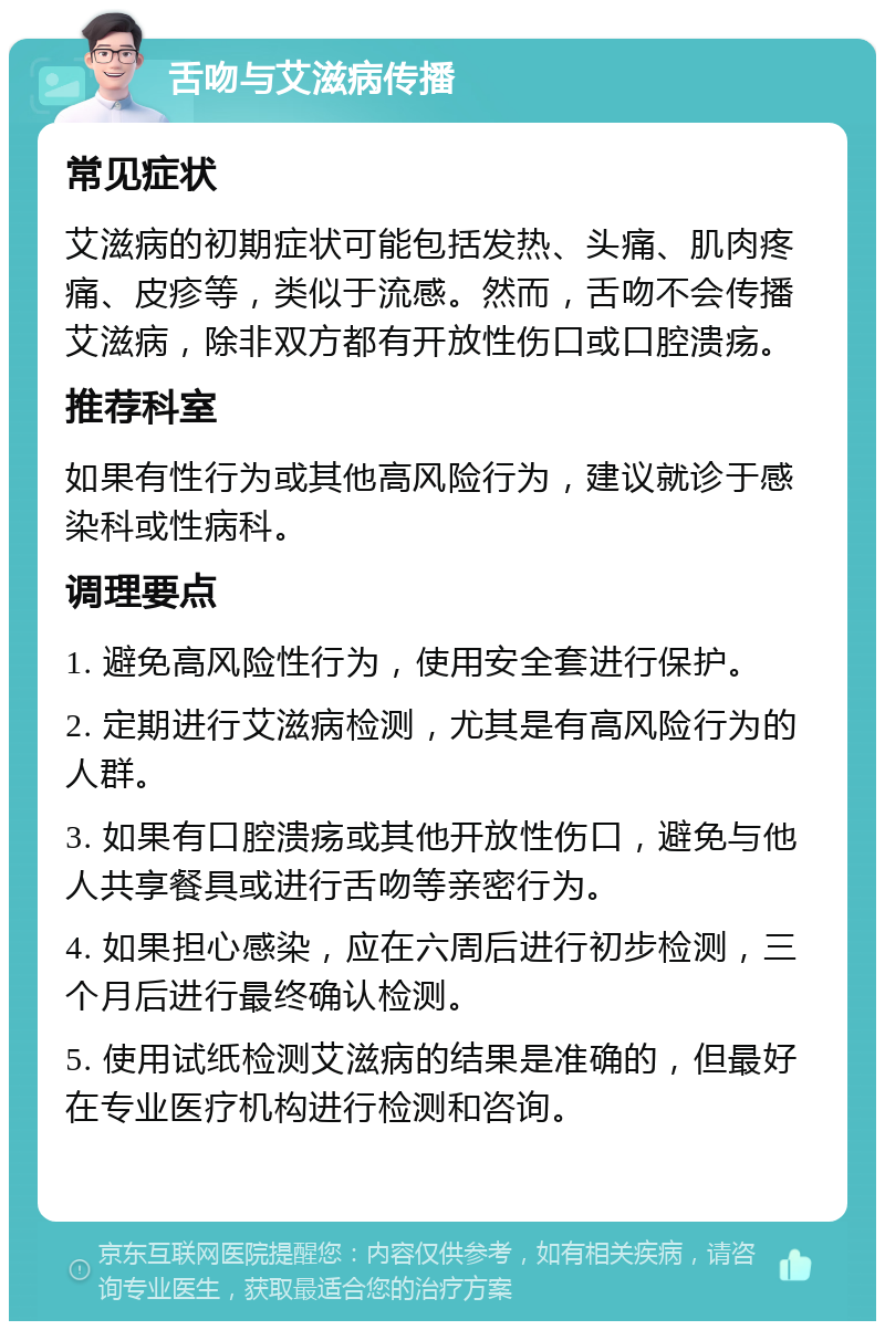 舌吻与艾滋病传播 常见症状 艾滋病的初期症状可能包括发热、头痛、肌肉疼痛、皮疹等，类似于流感。然而，舌吻不会传播艾滋病，除非双方都有开放性伤口或口腔溃疡。 推荐科室 如果有性行为或其他高风险行为，建议就诊于感染科或性病科。 调理要点 1. 避免高风险性行为，使用安全套进行保护。 2. 定期进行艾滋病检测，尤其是有高风险行为的人群。 3. 如果有口腔溃疡或其他开放性伤口，避免与他人共享餐具或进行舌吻等亲密行为。 4. 如果担心感染，应在六周后进行初步检测，三个月后进行最终确认检测。 5. 使用试纸检测艾滋病的结果是准确的，但最好在专业医疗机构进行检测和咨询。