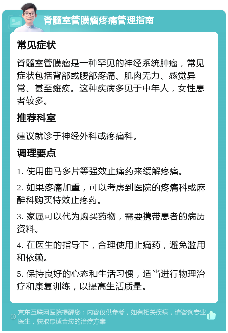 脊髓室管膜瘤疼痛管理指南 常见症状 脊髓室管膜瘤是一种罕见的神经系统肿瘤，常见症状包括背部或腰部疼痛、肌肉无力、感觉异常、甚至瘫痪。这种疾病多见于中年人，女性患者较多。 推荐科室 建议就诊于神经外科或疼痛科。 调理要点 1. 使用曲马多片等强效止痛药来缓解疼痛。 2. 如果疼痛加重，可以考虑到医院的疼痛科或麻醉科购买特效止疼药。 3. 家属可以代为购买药物，需要携带患者的病历资料。 4. 在医生的指导下，合理使用止痛药，避免滥用和依赖。 5. 保持良好的心态和生活习惯，适当进行物理治疗和康复训练，以提高生活质量。