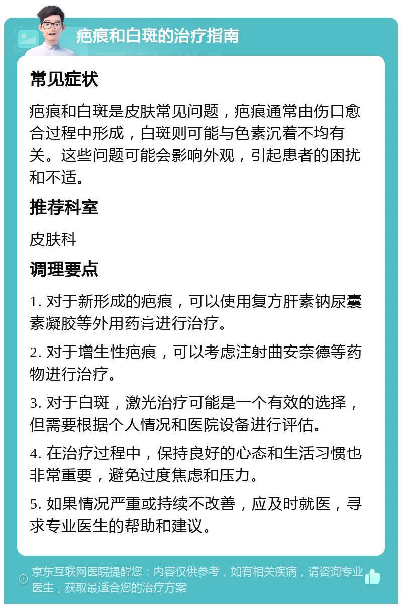 疤痕和白斑的治疗指南 常见症状 疤痕和白斑是皮肤常见问题，疤痕通常由伤口愈合过程中形成，白斑则可能与色素沉着不均有关。这些问题可能会影响外观，引起患者的困扰和不适。 推荐科室 皮肤科 调理要点 1. 对于新形成的疤痕，可以使用复方肝素钠尿囊素凝胶等外用药膏进行治疗。 2. 对于增生性疤痕，可以考虑注射曲安奈德等药物进行治疗。 3. 对于白斑，激光治疗可能是一个有效的选择，但需要根据个人情况和医院设备进行评估。 4. 在治疗过程中，保持良好的心态和生活习惯也非常重要，避免过度焦虑和压力。 5. 如果情况严重或持续不改善，应及时就医，寻求专业医生的帮助和建议。