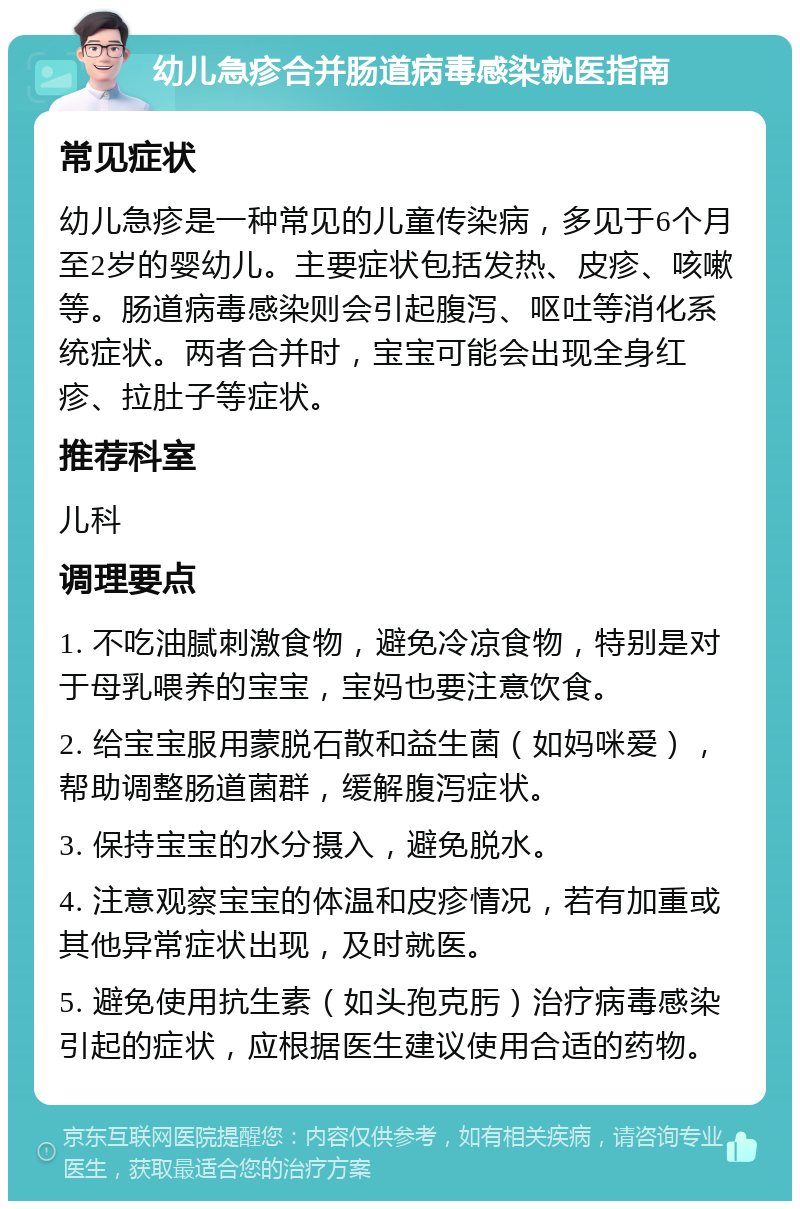 幼儿急疹合并肠道病毒感染就医指南 常见症状 幼儿急疹是一种常见的儿童传染病，多见于6个月至2岁的婴幼儿。主要症状包括发热、皮疹、咳嗽等。肠道病毒感染则会引起腹泻、呕吐等消化系统症状。两者合并时，宝宝可能会出现全身红疹、拉肚子等症状。 推荐科室 儿科 调理要点 1. 不吃油腻刺激食物，避免冷凉食物，特别是对于母乳喂养的宝宝，宝妈也要注意饮食。 2. 给宝宝服用蒙脱石散和益生菌（如妈咪爱），帮助调整肠道菌群，缓解腹泻症状。 3. 保持宝宝的水分摄入，避免脱水。 4. 注意观察宝宝的体温和皮疹情况，若有加重或其他异常症状出现，及时就医。 5. 避免使用抗生素（如头孢克肟）治疗病毒感染引起的症状，应根据医生建议使用合适的药物。