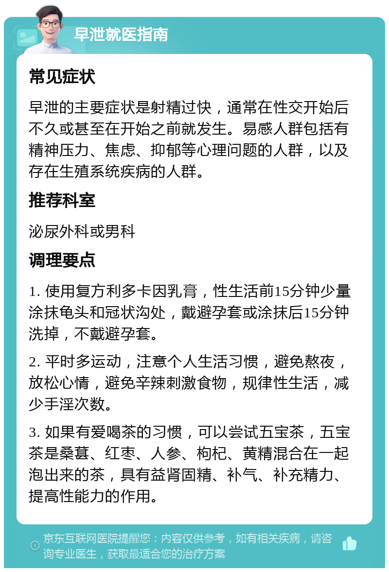 早泄就医指南 常见症状 早泄的主要症状是射精过快，通常在性交开始后不久或甚至在开始之前就发生。易感人群包括有精神压力、焦虑、抑郁等心理问题的人群，以及存在生殖系统疾病的人群。 推荐科室 泌尿外科或男科 调理要点 1. 使用复方利多卡因乳膏，性生活前15分钟少量涂抹龟头和冠状沟处，戴避孕套或涂抹后15分钟洗掉，不戴避孕套。 2. 平时多运动，注意个人生活习惯，避免熬夜，放松心情，避免辛辣刺激食物，规律性生活，减少手淫次数。 3. 如果有爱喝茶的习惯，可以尝试五宝茶，五宝茶是桑葚、红枣、人参、枸杞、黄精混合在一起泡出来的茶，具有益肾固精、补气、补充精力、提高性能力的作用。