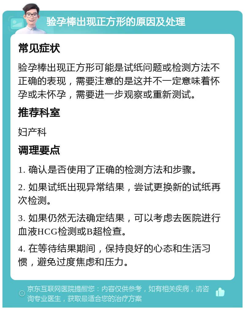 验孕棒出现正方形的原因及处理 常见症状 验孕棒出现正方形可能是试纸问题或检测方法不正确的表现，需要注意的是这并不一定意味着怀孕或未怀孕，需要进一步观察或重新测试。 推荐科室 妇产科 调理要点 1. 确认是否使用了正确的检测方法和步骤。 2. 如果试纸出现异常结果，尝试更换新的试纸再次检测。 3. 如果仍然无法确定结果，可以考虑去医院进行血液HCG检测或B超检查。 4. 在等待结果期间，保持良好的心态和生活习惯，避免过度焦虑和压力。