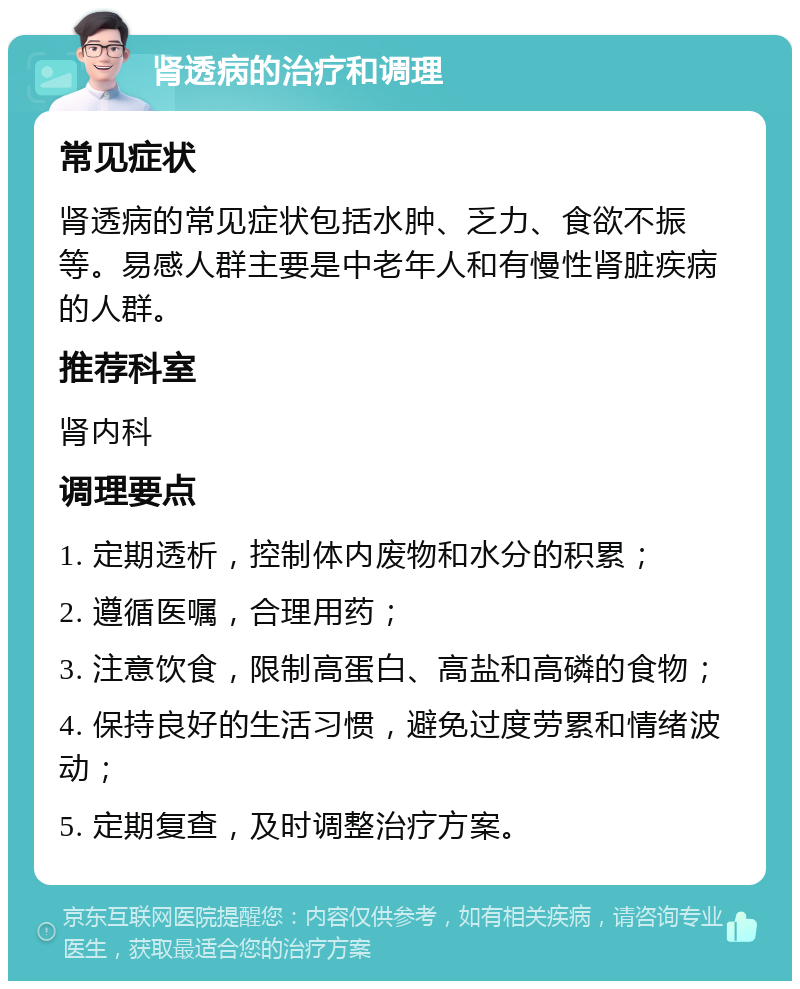 肾透病的治疗和调理 常见症状 肾透病的常见症状包括水肿、乏力、食欲不振等。易感人群主要是中老年人和有慢性肾脏疾病的人群。 推荐科室 肾内科 调理要点 1. 定期透析，控制体内废物和水分的积累； 2. 遵循医嘱，合理用药； 3. 注意饮食，限制高蛋白、高盐和高磷的食物； 4. 保持良好的生活习惯，避免过度劳累和情绪波动； 5. 定期复查，及时调整治疗方案。