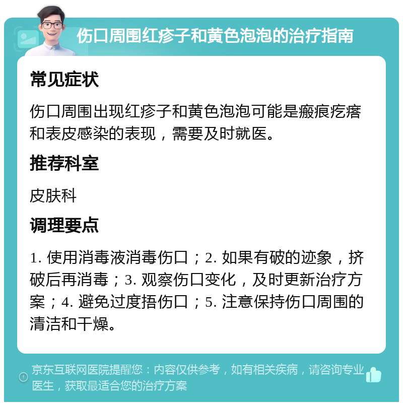 伤口周围红疹子和黄色泡泡的治疗指南 常见症状 伤口周围出现红疹子和黄色泡泡可能是瘢痕疙瘩和表皮感染的表现，需要及时就医。 推荐科室 皮肤科 调理要点 1. 使用消毒液消毒伤口；2. 如果有破的迹象，挤破后再消毒；3. 观察伤口变化，及时更新治疗方案；4. 避免过度捂伤口；5. 注意保持伤口周围的清洁和干燥。