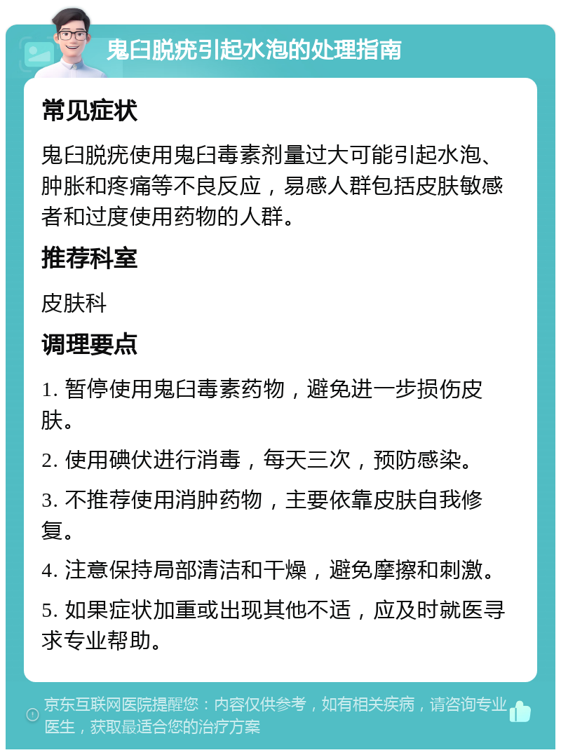 鬼臼脱疣引起水泡的处理指南 常见症状 鬼臼脱疣使用鬼臼毒素剂量过大可能引起水泡、肿胀和疼痛等不良反应，易感人群包括皮肤敏感者和过度使用药物的人群。 推荐科室 皮肤科 调理要点 1. 暂停使用鬼臼毒素药物，避免进一步损伤皮肤。 2. 使用碘伏进行消毒，每天三次，预防感染。 3. 不推荐使用消肿药物，主要依靠皮肤自我修复。 4. 注意保持局部清洁和干燥，避免摩擦和刺激。 5. 如果症状加重或出现其他不适，应及时就医寻求专业帮助。