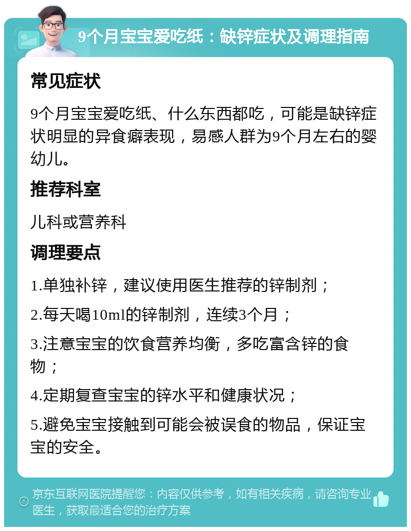 9个月宝宝爱吃纸：缺锌症状及调理指南 常见症状 9个月宝宝爱吃纸、什么东西都吃，可能是缺锌症状明显的异食癖表现，易感人群为9个月左右的婴幼儿。 推荐科室 儿科或营养科 调理要点 1.单独补锌，建议使用医生推荐的锌制剂； 2.每天喝10ml的锌制剂，连续3个月； 3.注意宝宝的饮食营养均衡，多吃富含锌的食物； 4.定期复查宝宝的锌水平和健康状况； 5.避免宝宝接触到可能会被误食的物品，保证宝宝的安全。