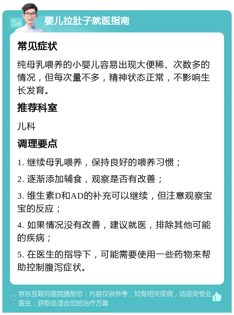 婴儿拉肚子就医指南 常见症状 纯母乳喂养的小婴儿容易出现大便稀、次数多的情况，但每次量不多，精神状态正常，不影响生长发育。 推荐科室 儿科 调理要点 1. 继续母乳喂养，保持良好的喂养习惯； 2. 逐渐添加辅食，观察是否有改善； 3. 维生素D和AD的补充可以继续，但注意观察宝宝的反应； 4. 如果情况没有改善，建议就医，排除其他可能的疾病； 5. 在医生的指导下，可能需要使用一些药物来帮助控制腹泻症状。