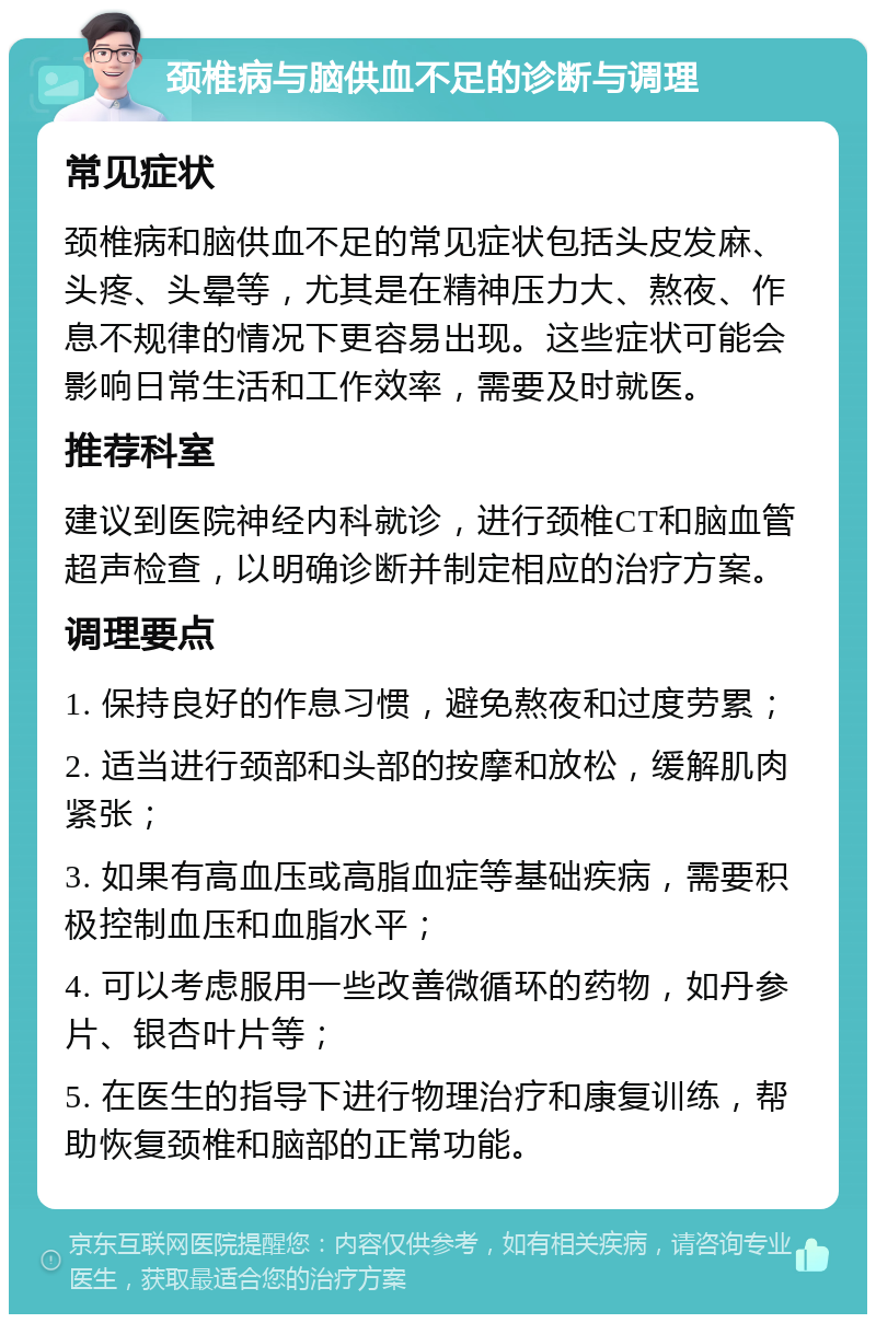 颈椎病与脑供血不足的诊断与调理 常见症状 颈椎病和脑供血不足的常见症状包括头皮发麻、头疼、头晕等，尤其是在精神压力大、熬夜、作息不规律的情况下更容易出现。这些症状可能会影响日常生活和工作效率，需要及时就医。 推荐科室 建议到医院神经内科就诊，进行颈椎CT和脑血管超声检查，以明确诊断并制定相应的治疗方案。 调理要点 1. 保持良好的作息习惯，避免熬夜和过度劳累； 2. 适当进行颈部和头部的按摩和放松，缓解肌肉紧张； 3. 如果有高血压或高脂血症等基础疾病，需要积极控制血压和血脂水平； 4. 可以考虑服用一些改善微循环的药物，如丹参片、银杏叶片等； 5. 在医生的指导下进行物理治疗和康复训练，帮助恢复颈椎和脑部的正常功能。