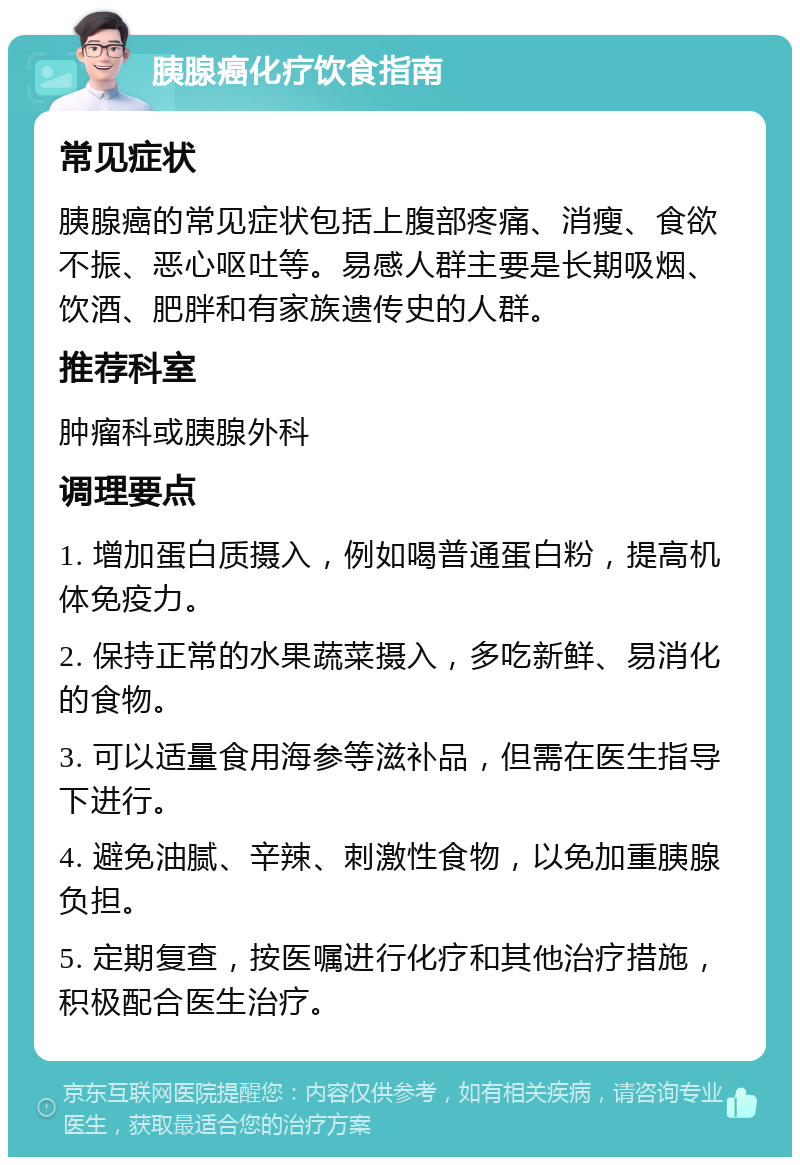 胰腺癌化疗饮食指南 常见症状 胰腺癌的常见症状包括上腹部疼痛、消瘦、食欲不振、恶心呕吐等。易感人群主要是长期吸烟、饮酒、肥胖和有家族遗传史的人群。 推荐科室 肿瘤科或胰腺外科 调理要点 1. 增加蛋白质摄入，例如喝普通蛋白粉，提高机体免疫力。 2. 保持正常的水果蔬菜摄入，多吃新鲜、易消化的食物。 3. 可以适量食用海参等滋补品，但需在医生指导下进行。 4. 避免油腻、辛辣、刺激性食物，以免加重胰腺负担。 5. 定期复查，按医嘱进行化疗和其他治疗措施，积极配合医生治疗。