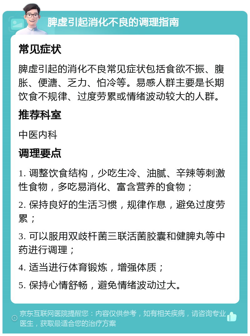 脾虚引起消化不良的调理指南 常见症状 脾虚引起的消化不良常见症状包括食欲不振、腹胀、便溏、乏力、怕冷等。易感人群主要是长期饮食不规律、过度劳累或情绪波动较大的人群。 推荐科室 中医内科 调理要点 1. 调整饮食结构，少吃生冷、油腻、辛辣等刺激性食物，多吃易消化、富含营养的食物； 2. 保持良好的生活习惯，规律作息，避免过度劳累； 3. 可以服用双歧杆菌三联活菌胶囊和健脾丸等中药进行调理； 4. 适当进行体育锻炼，增强体质； 5. 保持心情舒畅，避免情绪波动过大。