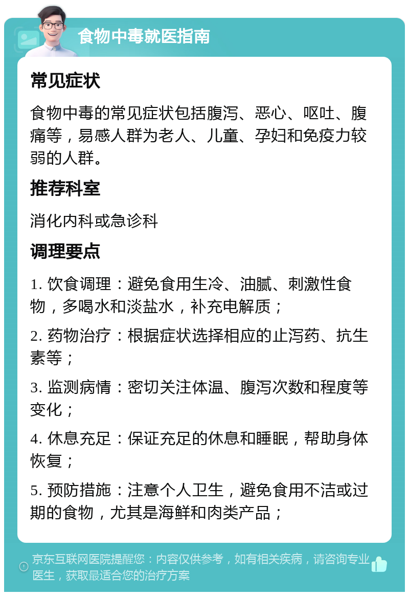 食物中毒就医指南 常见症状 食物中毒的常见症状包括腹泻、恶心、呕吐、腹痛等，易感人群为老人、儿童、孕妇和免疫力较弱的人群。 推荐科室 消化内科或急诊科 调理要点 1. 饮食调理：避免食用生冷、油腻、刺激性食物，多喝水和淡盐水，补充电解质； 2. 药物治疗：根据症状选择相应的止泻药、抗生素等； 3. 监测病情：密切关注体温、腹泻次数和程度等变化； 4. 休息充足：保证充足的休息和睡眠，帮助身体恢复； 5. 预防措施：注意个人卫生，避免食用不洁或过期的食物，尤其是海鲜和肉类产品；