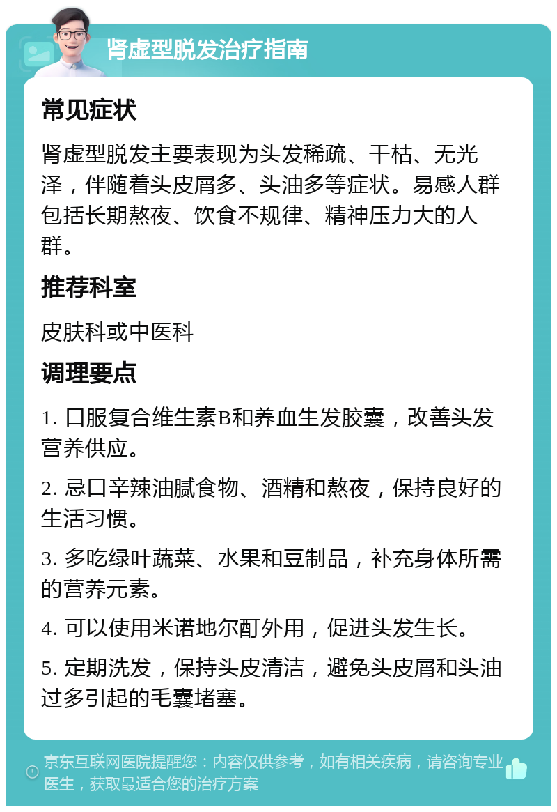 肾虚型脱发治疗指南 常见症状 肾虚型脱发主要表现为头发稀疏、干枯、无光泽，伴随着头皮屑多、头油多等症状。易感人群包括长期熬夜、饮食不规律、精神压力大的人群。 推荐科室 皮肤科或中医科 调理要点 1. 口服复合维生素B和养血生发胶囊，改善头发营养供应。 2. 忌口辛辣油腻食物、酒精和熬夜，保持良好的生活习惯。 3. 多吃绿叶蔬菜、水果和豆制品，补充身体所需的营养元素。 4. 可以使用米诺地尔酊外用，促进头发生长。 5. 定期洗发，保持头皮清洁，避免头皮屑和头油过多引起的毛囊堵塞。