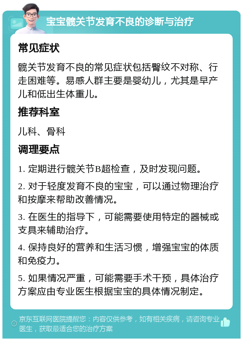 宝宝髋关节发育不良的诊断与治疗 常见症状 髋关节发育不良的常见症状包括臀纹不对称、行走困难等。易感人群主要是婴幼儿，尤其是早产儿和低出生体重儿。 推荐科室 儿科、骨科 调理要点 1. 定期进行髋关节B超检查，及时发现问题。 2. 对于轻度发育不良的宝宝，可以通过物理治疗和按摩来帮助改善情况。 3. 在医生的指导下，可能需要使用特定的器械或支具来辅助治疗。 4. 保持良好的营养和生活习惯，增强宝宝的体质和免疫力。 5. 如果情况严重，可能需要手术干预，具体治疗方案应由专业医生根据宝宝的具体情况制定。