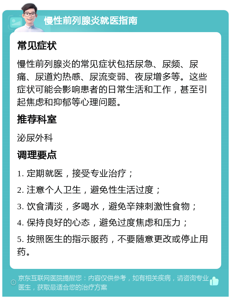 慢性前列腺炎就医指南 常见症状 慢性前列腺炎的常见症状包括尿急、尿频、尿痛、尿道灼热感、尿流变弱、夜尿增多等。这些症状可能会影响患者的日常生活和工作，甚至引起焦虑和抑郁等心理问题。 推荐科室 泌尿外科 调理要点 1. 定期就医，接受专业治疗； 2. 注意个人卫生，避免性生活过度； 3. 饮食清淡，多喝水，避免辛辣刺激性食物； 4. 保持良好的心态，避免过度焦虑和压力； 5. 按照医生的指示服药，不要随意更改或停止用药。