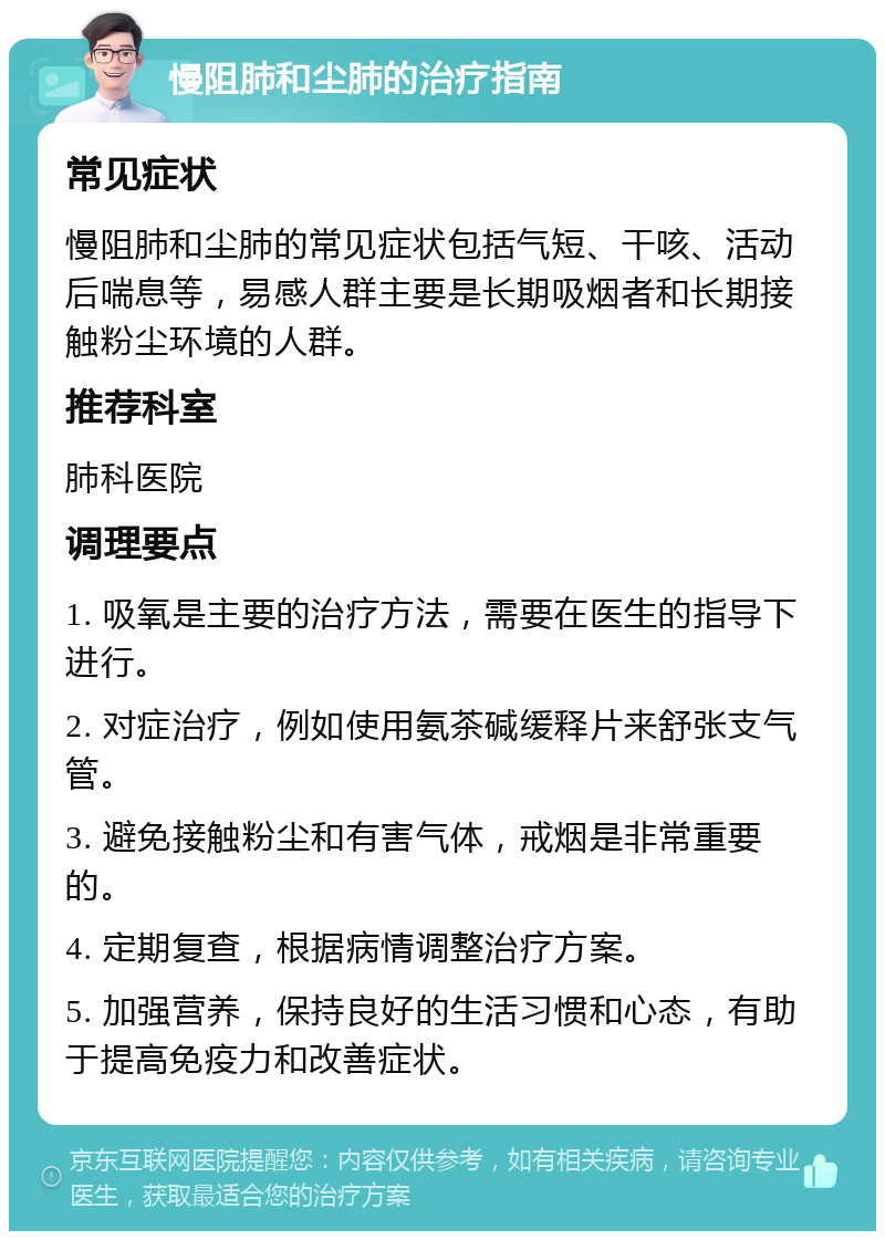 慢阻肺和尘肺的治疗指南 常见症状 慢阻肺和尘肺的常见症状包括气短、干咳、活动后喘息等，易感人群主要是长期吸烟者和长期接触粉尘环境的人群。 推荐科室 肺科医院 调理要点 1. 吸氧是主要的治疗方法，需要在医生的指导下进行。 2. 对症治疗，例如使用氨茶碱缓释片来舒张支气管。 3. 避免接触粉尘和有害气体，戒烟是非常重要的。 4. 定期复查，根据病情调整治疗方案。 5. 加强营养，保持良好的生活习惯和心态，有助于提高免疫力和改善症状。